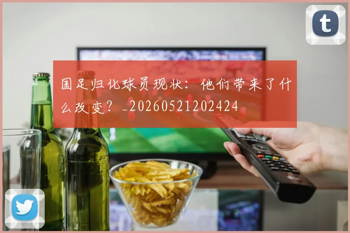 国足归化球员现状：他们带来了什么改变？_20260521202424