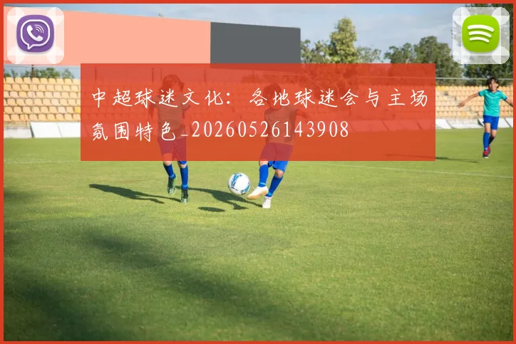 中超球迷文化：各地球迷会与主场氛围特色_20260526143908