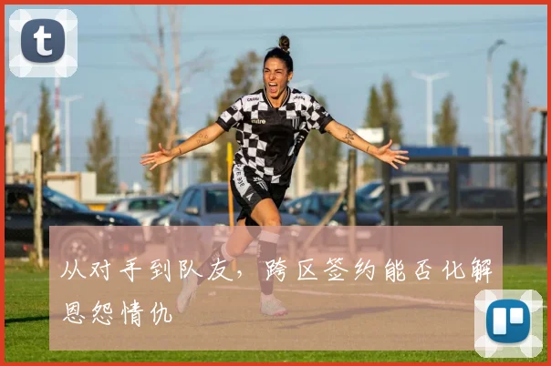 从对手到队友，跨区签约能否化解恩怨情仇