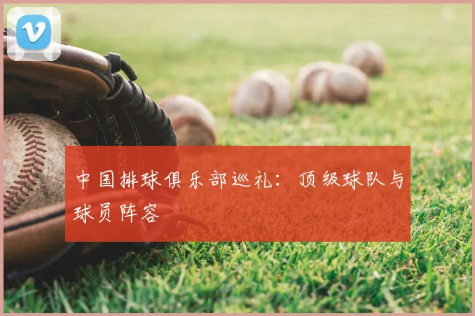 中国排球俱乐部巡礼：顶级球队与球员阵容