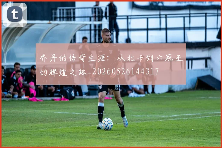 乔丹的传奇生涯:从北卡到六冠王的辉煌之路_20260526144317